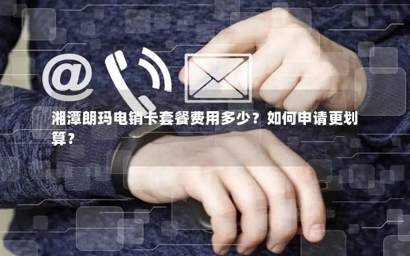 湘潭朗玛电销卡套餐费用多少？如何申请更划算？
