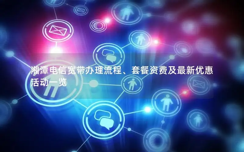 湘潭电信宽带办理流程、套餐资费及最新优惠活动一览