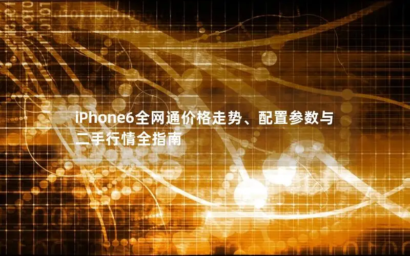 iPhone6全网通价格走势、配置参数与二手行情全指南