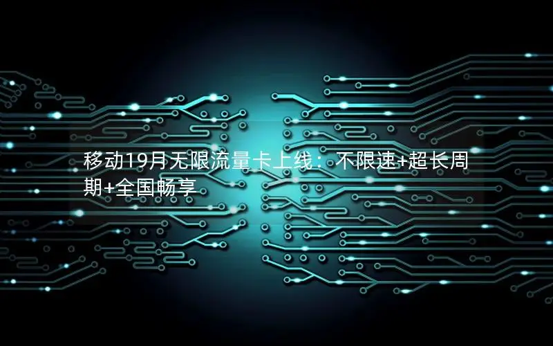 移动19月无限流量卡上线：不限速+超长周期+全国畅享