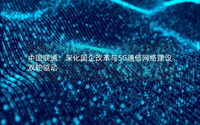 中国联通：深化国企改革与5G通信网络建设双轮驱动