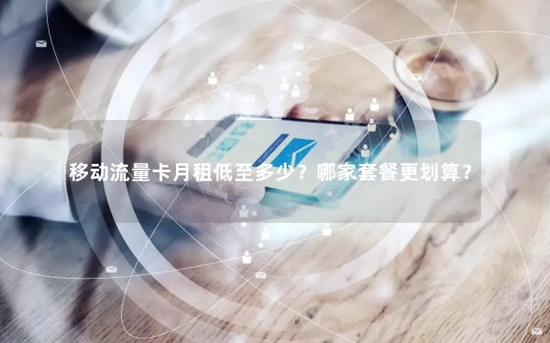 移动流量卡月租低至多少？哪家套餐更划算？