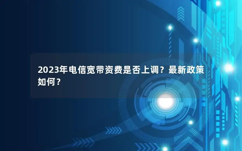 2023年电信宽带资费是否上调？最新政策如何？