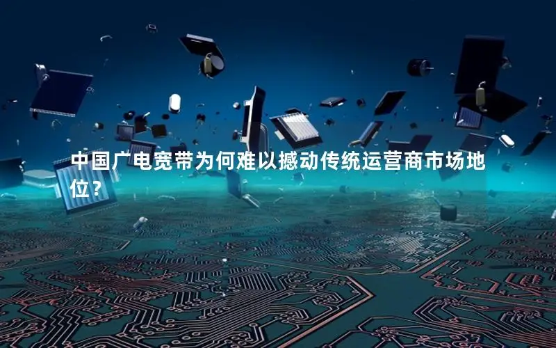 中国广电宽带为何难以撼动传统运营商市场地位？