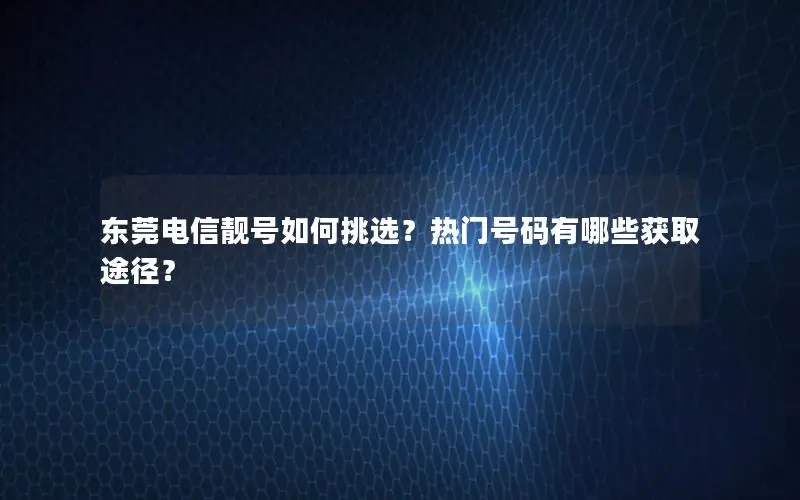 东莞电信靓号如何挑选？热门号码有哪些获取途径？