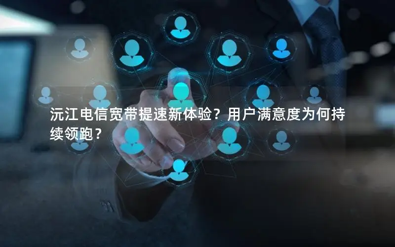 沅江电信宽带提速新体验？用户满意度为何持续领跑？