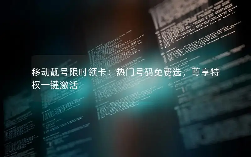 移动靓号限时领卡：热门号码免费选，尊享特权一键激活