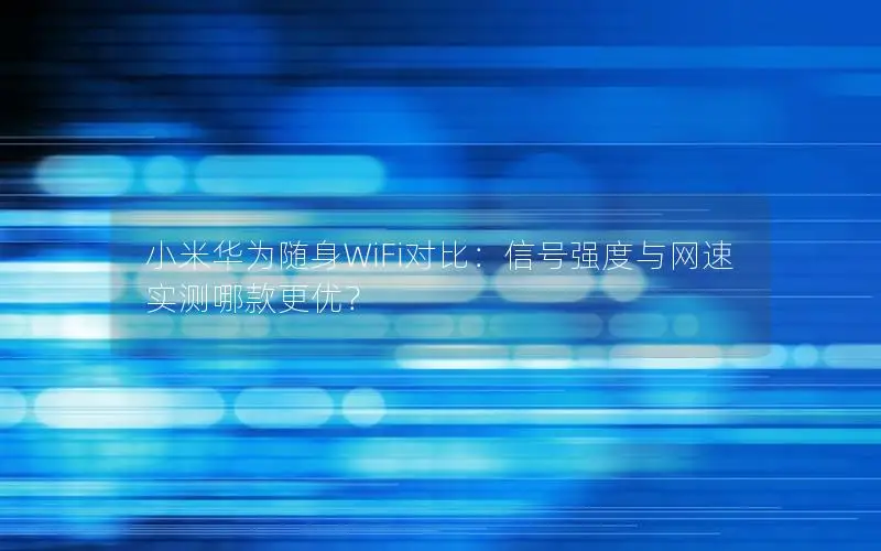 小米华为随身WiFi对比：信号强度与网速实测哪款更优？