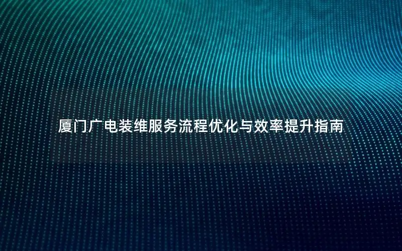 厦门广电装维服务流程优化与效率提升指南