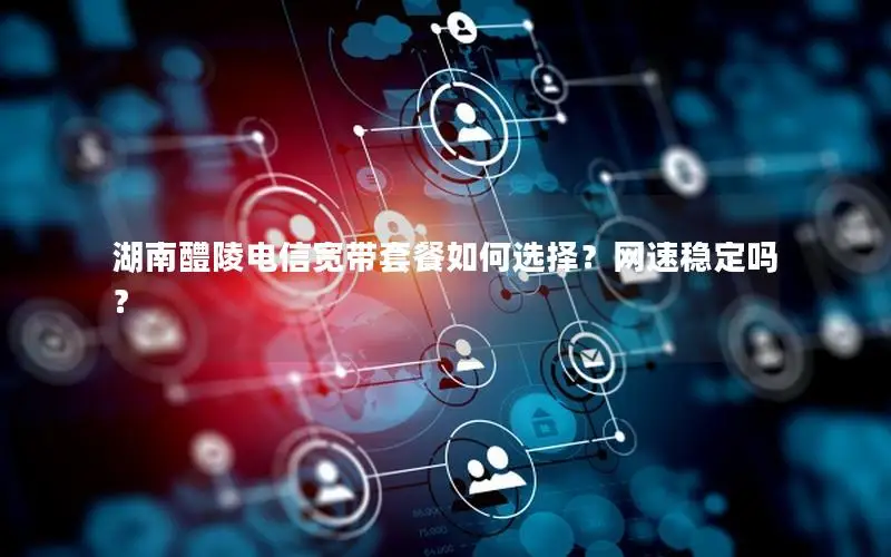 湖南醴陵电信宽带套餐如何选择？网速稳定吗？