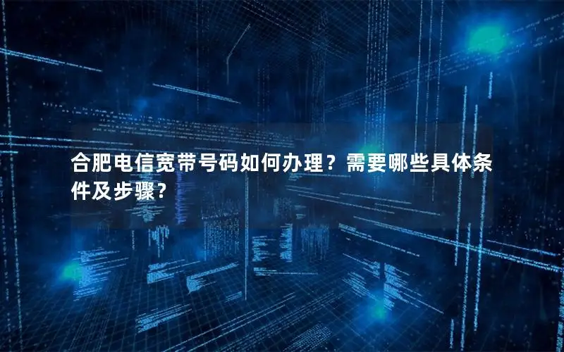 合肥电信宽带号码如何办理？需要哪些具体条件及步骤？