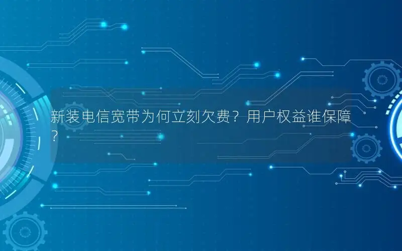 新装电信宽带为何立刻欠费？用户权益谁保障？