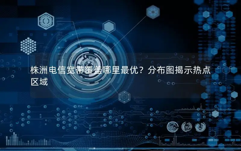 株洲电信宽带覆盖哪里最优？分布图揭示热点区域