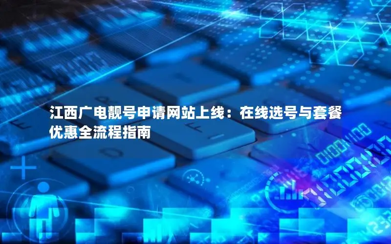 江西广电靓号申请网站上线：在线选号与套餐优惠全流程指南