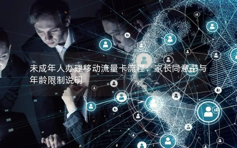 未成年人办理移动流量卡流程：家长同意书与年龄限制说明