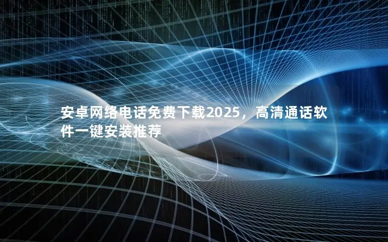 安卓网络电话免费下载2025，高清通话软件一键安装推荐