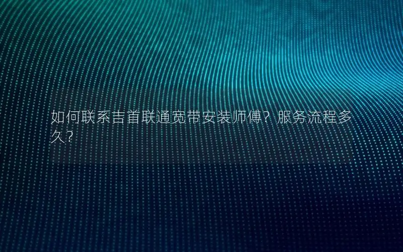 如何联系吉首联通宽带安装师傅？服务流程多久？
