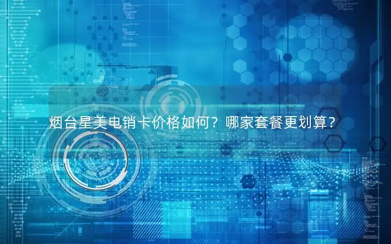 烟台星美电销卡价格如何？哪家套餐更划算？