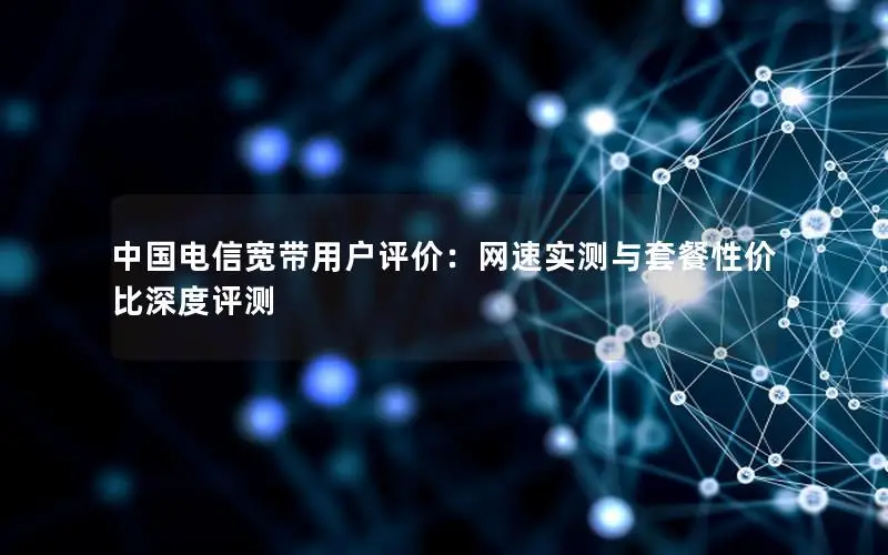 中国电信宽带用户评价：网速实测与套餐性价比深度评测