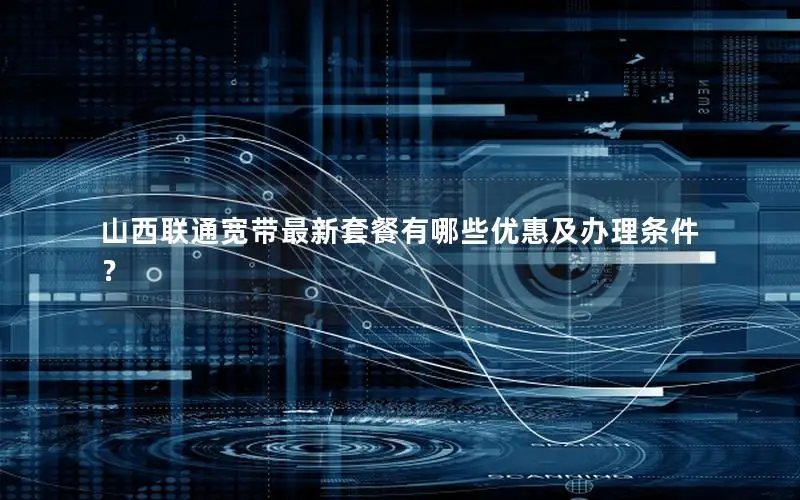 山西联通宽带最新套餐有哪些优惠及办理条件？