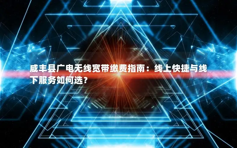 咸丰县广电无线宽带缴费指南：线上快捷与线下服务如何选？