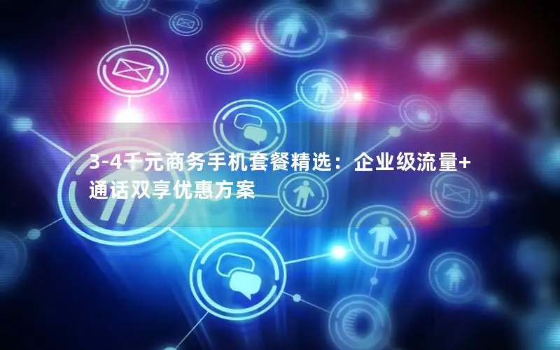 3-4千元商务手机套餐精选：企业级流量+通话双享优惠方案
