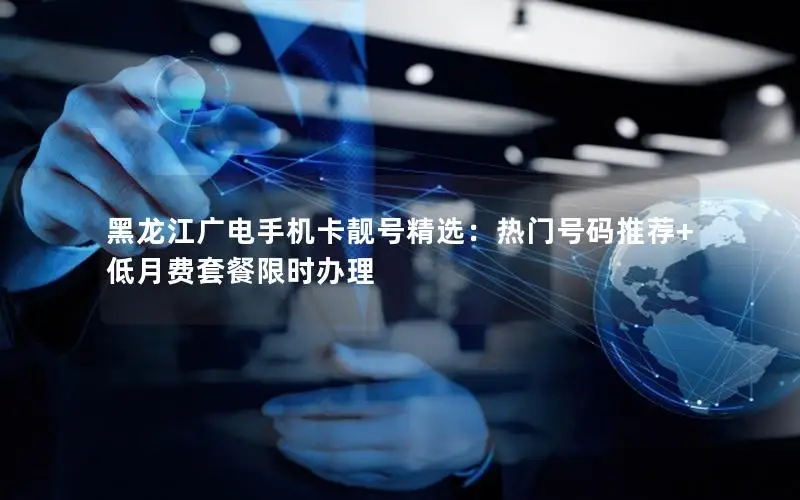 黑龙江广电手机卡靓号精选：热门号码推荐+低月费套餐限时办理