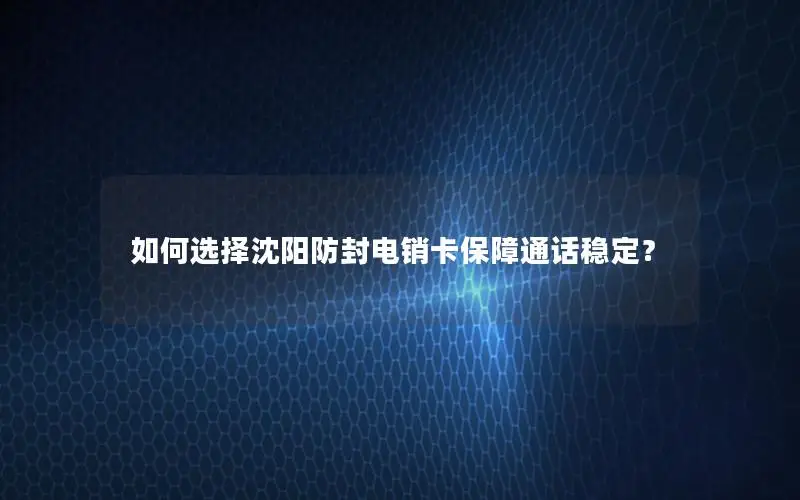 如何选择沈阳防封电销卡保障通话稳定？