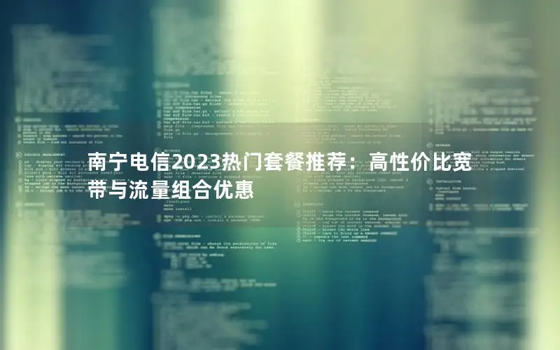南宁电信2023热门套餐推荐：高性价比宽带与流量组合优惠
