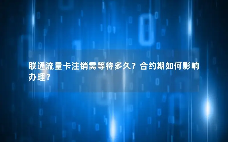 联通流量卡注销需等待多久？合约期如何影响办理？