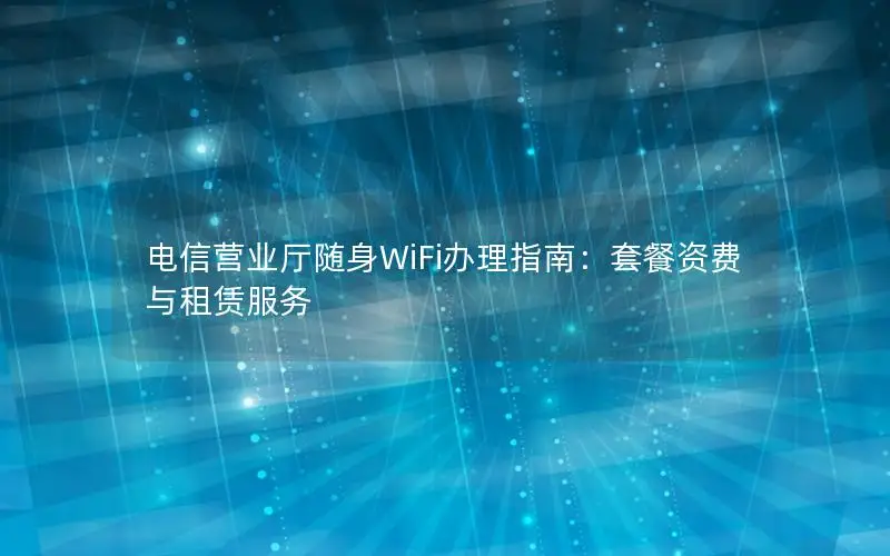 电信营业厅随身WiFi办理指南：套餐资费与租赁服务
