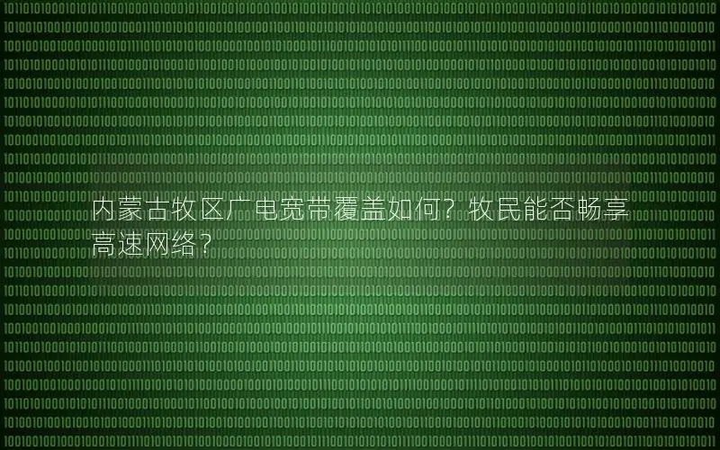 内蒙古牧区广电宽带覆盖如何？牧民能否畅享高速网络？