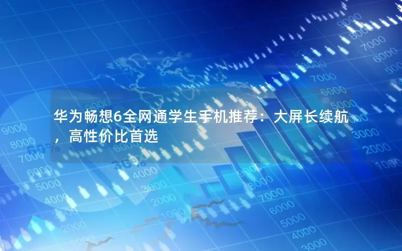 华为畅想6全网通学生手机推荐：大屏长续航，高性价比首选