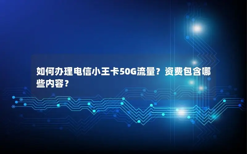 如何办理电信小王卡50G流量？资费包含哪些内容？