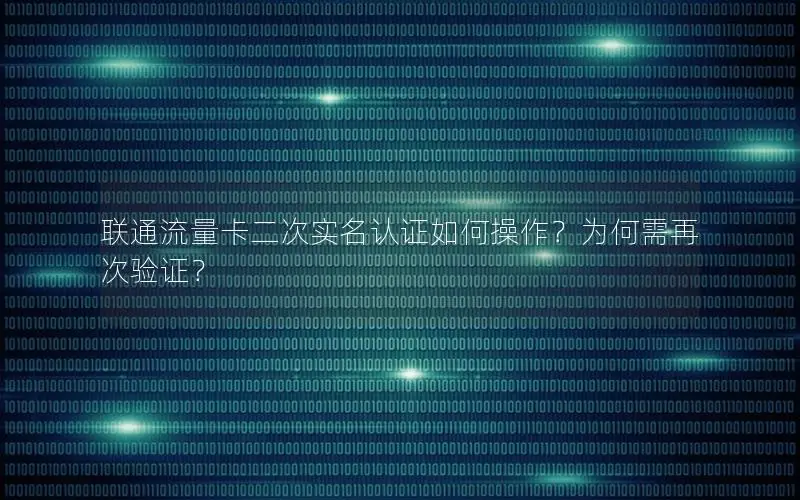 联通流量卡二次实名认证如何操作？为何需再次验证？