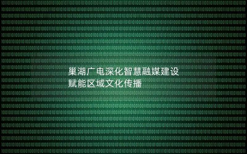 巢湖广电深化智慧融媒建设 赋能区域文化传播