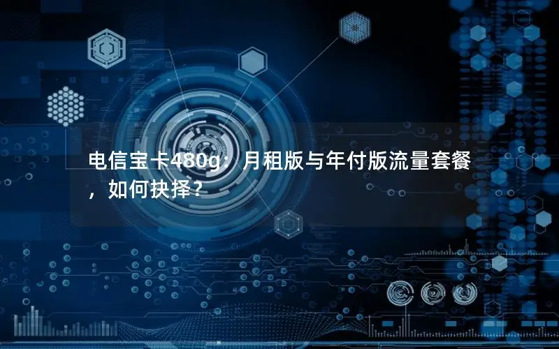 电信宝卡480g：月租版与年付版流量套餐，如何抉择？