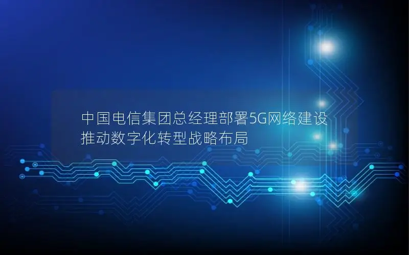 中国电信集团总经理部署5G网络建设 推动数字化转型战略布局