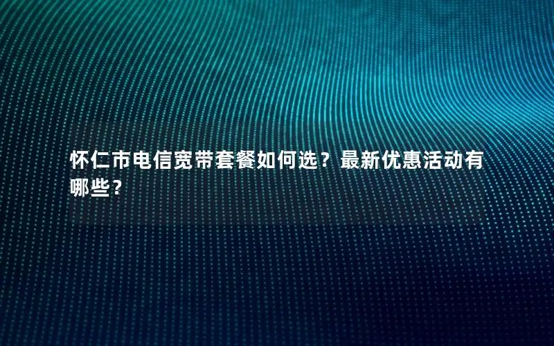 怀仁市电信宽带套餐如何选？最新优惠活动有哪些？