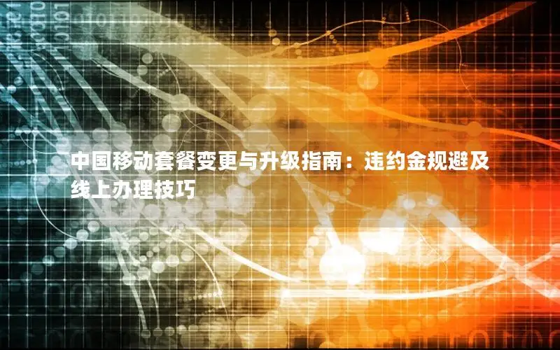 中国移动套餐变更与升级指南：违约金规避及线上办理技巧