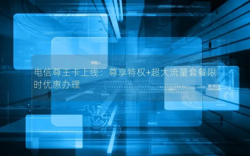 电信尊王卡上线：尊享特权+超大流量套餐限时优惠办理