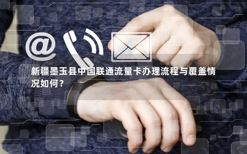 新疆墨玉县中国联通流量卡办理流程与覆盖情况如何？