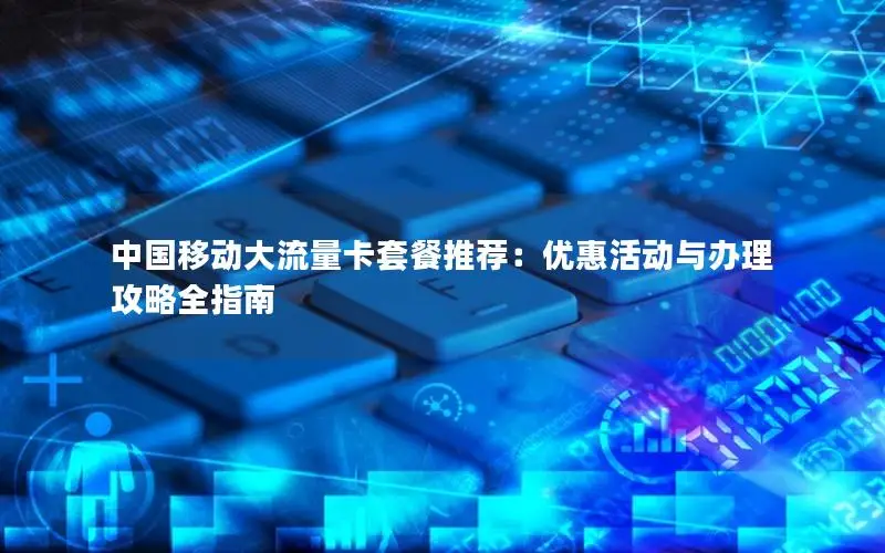 中国移动大流量卡套餐推荐：优惠活动与办理攻略全指南