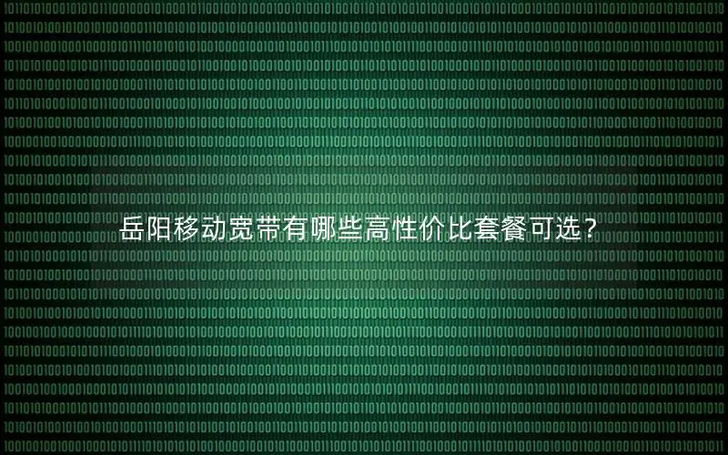 岳阳移动宽带有哪些高性价比套餐可选？