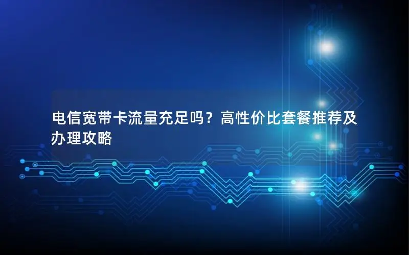 电信宽带卡流量充足吗？高性价比套餐推荐及办理攻略