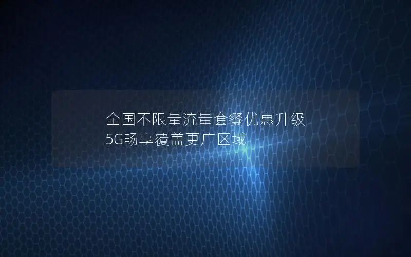 全国不限量流量套餐优惠升级 5G畅享覆盖更广区域