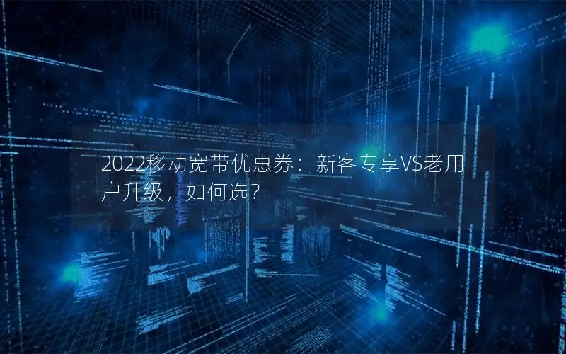 2022移动宽带优惠券：新客专享VS老用户升级，如何选？