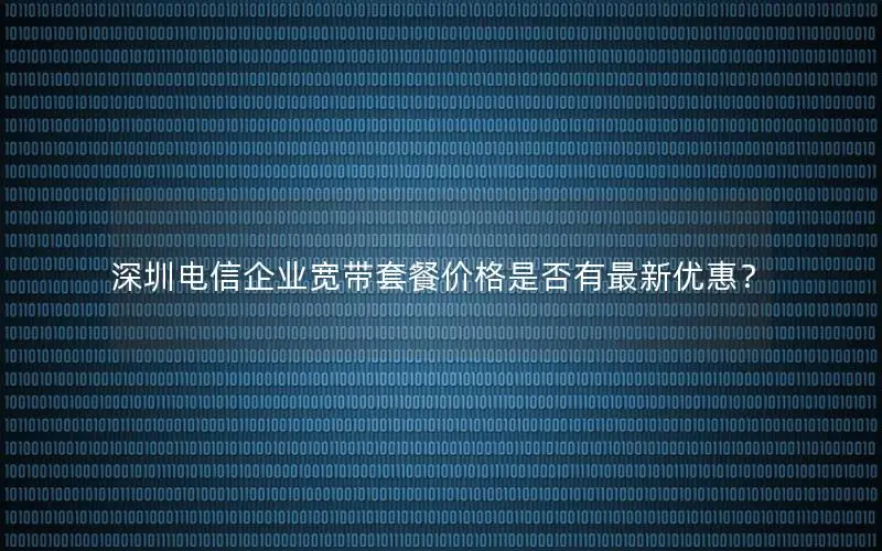 深圳电信企业宽带套餐价格是否有最新优惠？