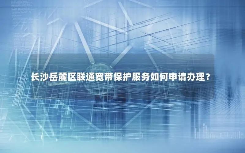 长沙岳麓区联通宽带保护服务如何申请办理？