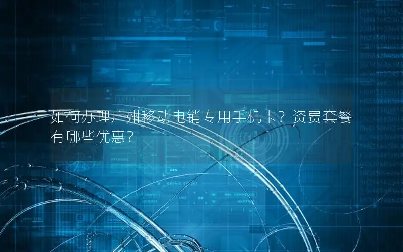 如何办理广州移动电销专用手机卡？资费套餐有哪些优惠？